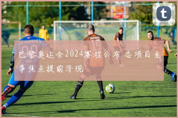 巴黎奥运会2024赛程公布 各项目竞争焦点提前浮现