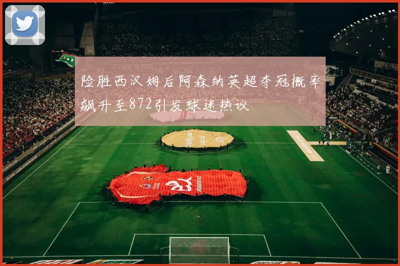 险胜西汉姆后阿森纳英超夺冠概率飙升至872引发球迷热议