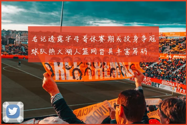 名记透露字母哥休赛期或投身争冠球队热火湖人篮网皆具丰富筹码